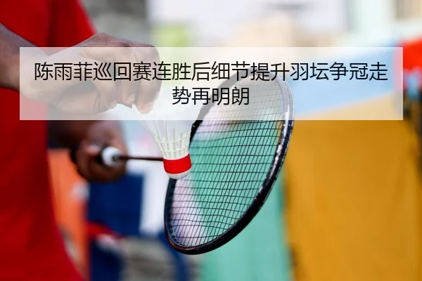 陈雨菲巡回赛连胜后细节提升羽坛争冠走势再明朗