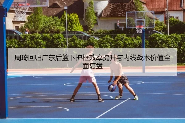 周琦回归广东后篮下护框效率提升与内线战术价值全面复盘