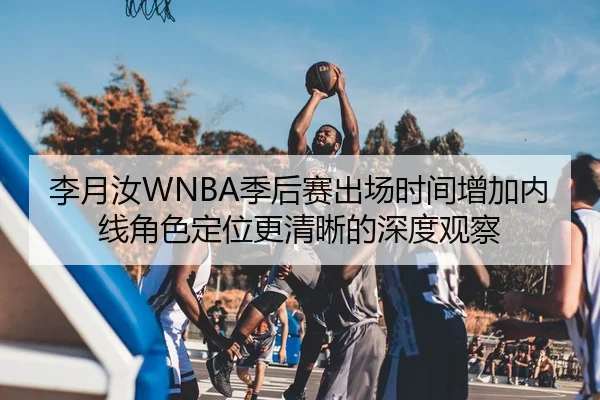 李月汝WNBA季后赛出场时间增加内线角色定位更清晰的深度观察